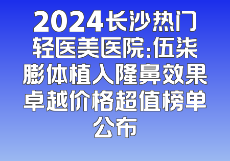 2024长沙热门轻医美医院：伍柒膨体植入隆鼻效果卓越价格超值榜单公布