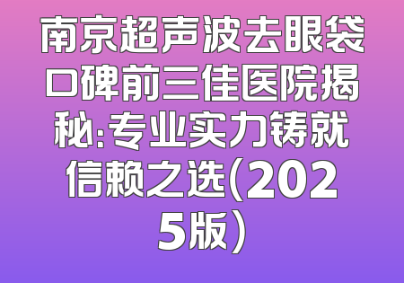 南京超声波去眼袋口碑前三佳医院揭秘：专业实力铸就信赖之选（2025版）