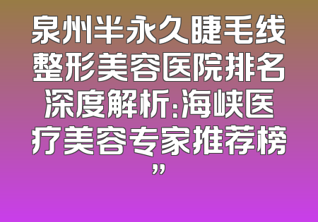 泉州半永久睫毛线整形美容医院排名深度解析：海峡医疗美容专家推荐榜”