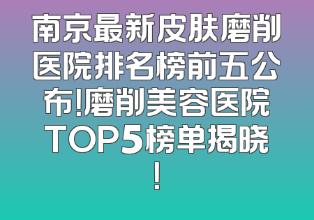 南京最新皮肤磨削医院排名榜前五公布！磨削美容医院TOP5榜单揭晓！