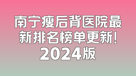 南宁瘦后背医院最新排名榜单更新！2024版