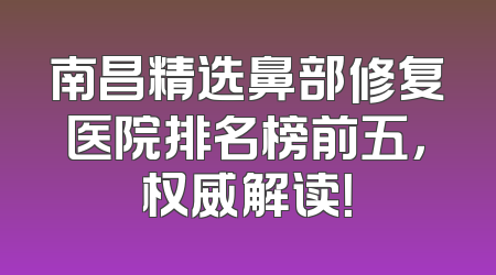 南昌精选鼻部修复医院排名榜前五，权威解读！