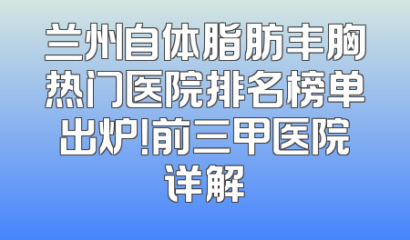 兰州自体脂肪丰胸热门医院排名榜单出炉！前三甲医院详解