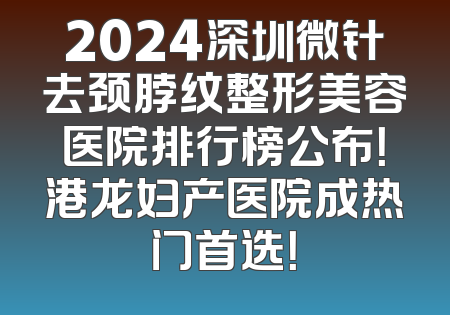 2024深圳微针去颈脖纹整形美容医院排行榜公布！港龙妇产医院成热门首选！