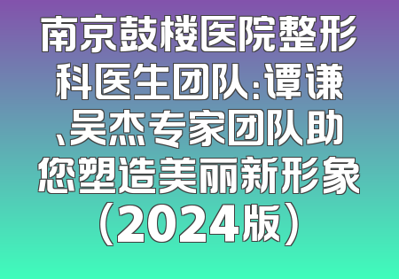 南京鼓楼医院整形科医生团队：谭谦、吴杰专家团队助您塑造美丽新形象（2024版）