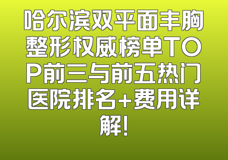 哈尔滨双平面丰胸整形权威榜单TOP前三与前五热门医院排名+费用详解！