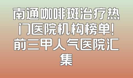 南通咖啡斑治疗热门医院机构榜单！前三甲人气医院汇集