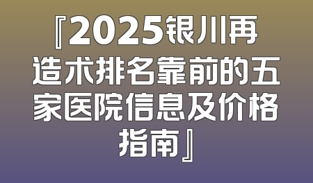 『2025银川再造术排名靠前的五家医院信息及价格指南』