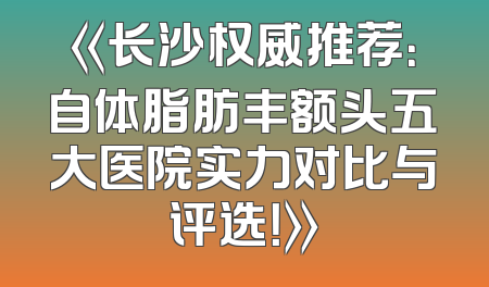 《长沙权威推荐：自体脂肪丰额头五大医院实力对比与评选！》