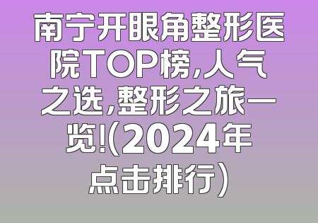 南宁开眼角整形医院TOP榜，人气之选，整形之旅一览！(2024年点击排行)