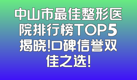 中山市最佳整形医院排行榜TOP5揭晓！口碑信誉双佳之选！
