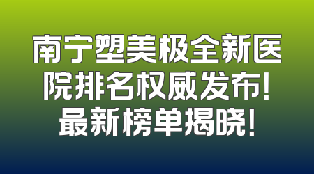 南宁塑美极全新医院排名权威发布！最新榜单揭晓！