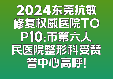 2024东莞抗敏修复权威医院TOP10：市第六人民医院整形科受赞誉中心高呼！