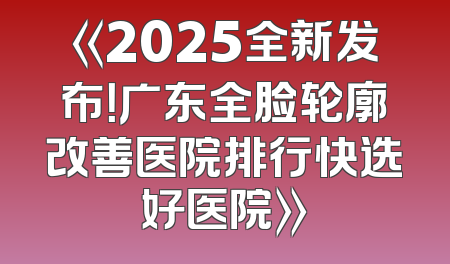 《2025全新发布！广东全脸轮廓改善医院排行快选好医院》