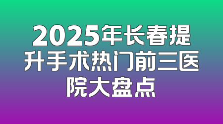 2025年长春提升手术热门前三医院大盘点