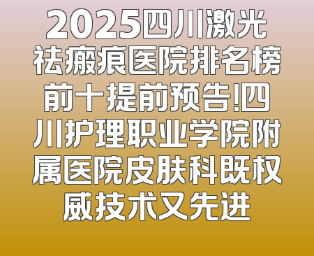2025四川激光祛瘢痕医院排名榜前十提前预告！四川护理职业学院附属医院皮肤科既权威技术又先进