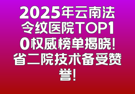 2025年云南法令纹医院TOP10权威榜单揭晓！省二院技术备受赞誉！
