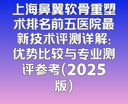 上海鼻翼软骨重塑术排名前五医院最新技术评测详解：优势比较与专业测评参考（2025版）
