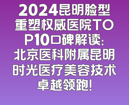 2024昆明脸型重塑权威医院TOP10口碑解读：北京医科附属昆明时光医疗美容技术卓越领跑！