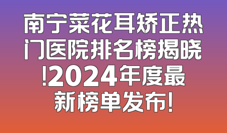 南宁菜花耳矫正热门医院排名榜揭晓！2024年度最新榜单发布！