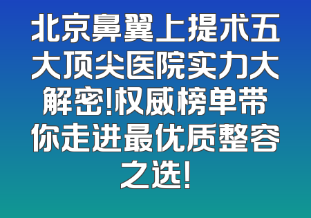 北京鼻翼上提术五大顶尖医院实力大解密！权威榜单带你走进最优质整容之选！