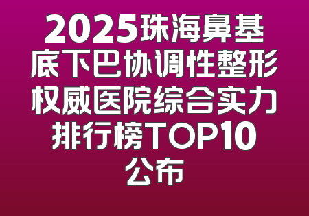 2025珠海鼻基底下巴协调性整形权威医院综合实力排行榜TOP10公布