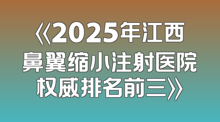 《2025年江西鼻翼缩小注射医院权威排名前三》