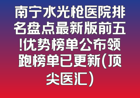 南宁水光枪医院排名盘点最新版前五！优势榜单公布领跑榜单已更新（顶尖医汇）