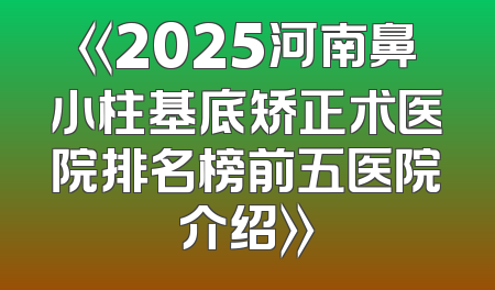 《2025河南鼻小柱基底矫正术医院排名榜前五医院介绍》