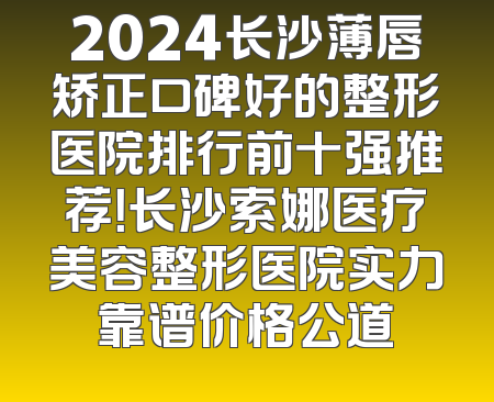 2024长沙薄唇矫正口碑好的整形医院排行前十强推荐！长沙索娜医疗美容整形医院实力靠谱价格公道