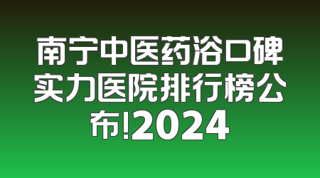南宁中医药浴口碑实力医院排行榜公布!2024