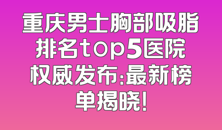 重庆男士胸部吸脂排名top5医院权威发布：最新榜单揭晓！