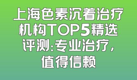 上海色素沉着治疗机构TOP5精选评测：专业治疗，值得信赖