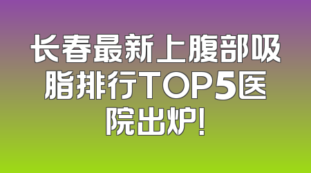 长春最新上腹部吸脂排行TOP5医院出炉！