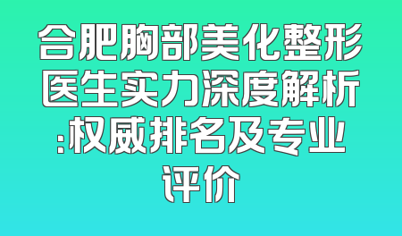 合肥胸部美化整形医生实力深度解析：权威排名及专业评价