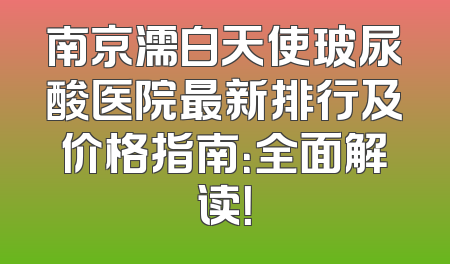 南京濡白天使玻尿酸医院最新排行及价格指南：全面解读！