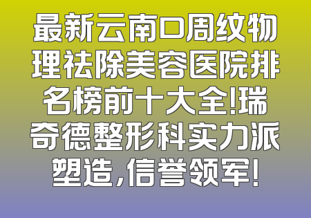 最新云南口周纹物理祛除美容医院排名榜前十大全！瑞奇德整形科实力派塑造，信誉领军！