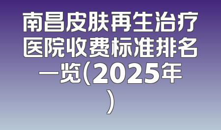 南昌皮肤再生治疗医院收费标准排名一览（2025年）
