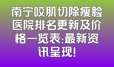 南宁咬肌切除瘦脸医院排名更新及价格一览表：最新资讯呈现！