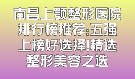 南昌上颚整形医院排行榜推荐：五强上榜好选择！精选整形美容之选