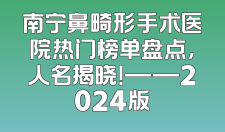 南宁鼻畸形手术医院热门榜单盘点，人名揭晓！——2024版
