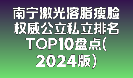 南宁激光溶脂瘦脸权威公立私立排名TOP10盘点（2024版）