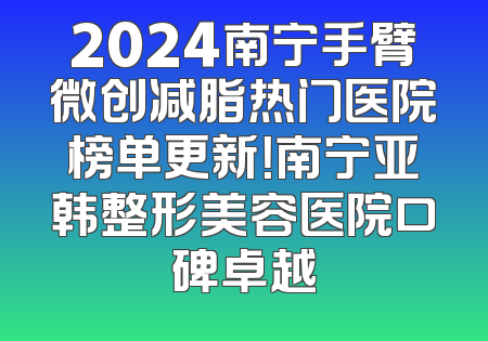 2024南宁手臂微创减脂热门医院榜单更新！南宁亚韩整形美容医院口碑卓越
