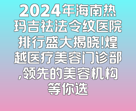2024年海南热玛吉祛法令纹医院排行盛大揭晓！煌越医疗美容门诊部，领先的美容机构等你选