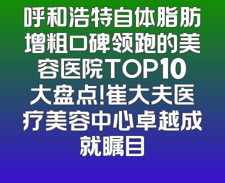 呼和浩特自体脂肪增粗口碑领跑的美容医院TOP10大盘点！崔大夫医疗美容中心卓越成就瞩目