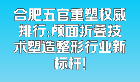 合肥五官重塑权威排行：颅面折叠技术塑造整形行业新标杆！