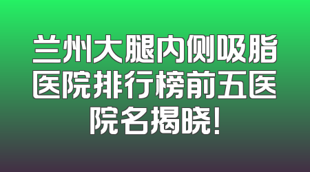 兰州大腿内侧吸脂医院排行榜前五医院名揭晓！