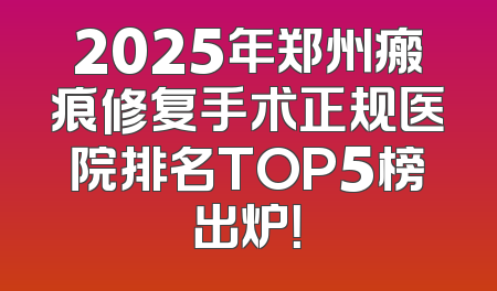 2025年郑州瘢痕修复手术正规医院排名TOP5榜出炉！