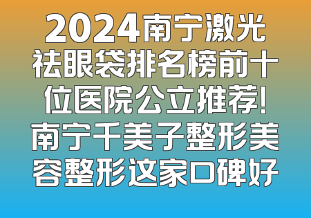 2024南宁激光祛眼袋排名榜前十位医院公立推荐！南宁千美子整形美容整形这家口碑好