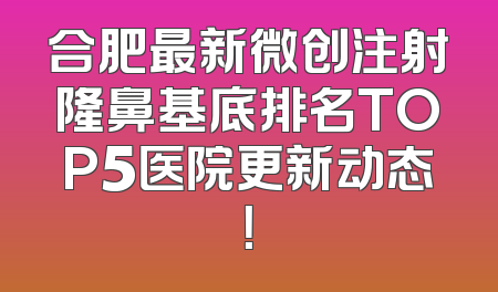 合肥最新微创注射隆鼻基底排名TOP5医院更新动态！